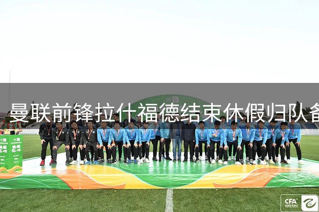 曼联前锋拉什福德结束休假归队备战新赛季